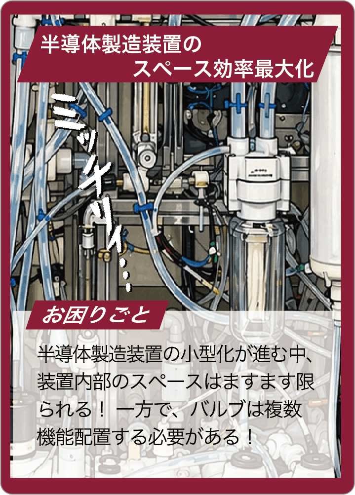 半導体製造装置の小型化が進む中、装置内部のスペースはますます限られる！ 一方で、バルブは複数機能配置する必要がある！