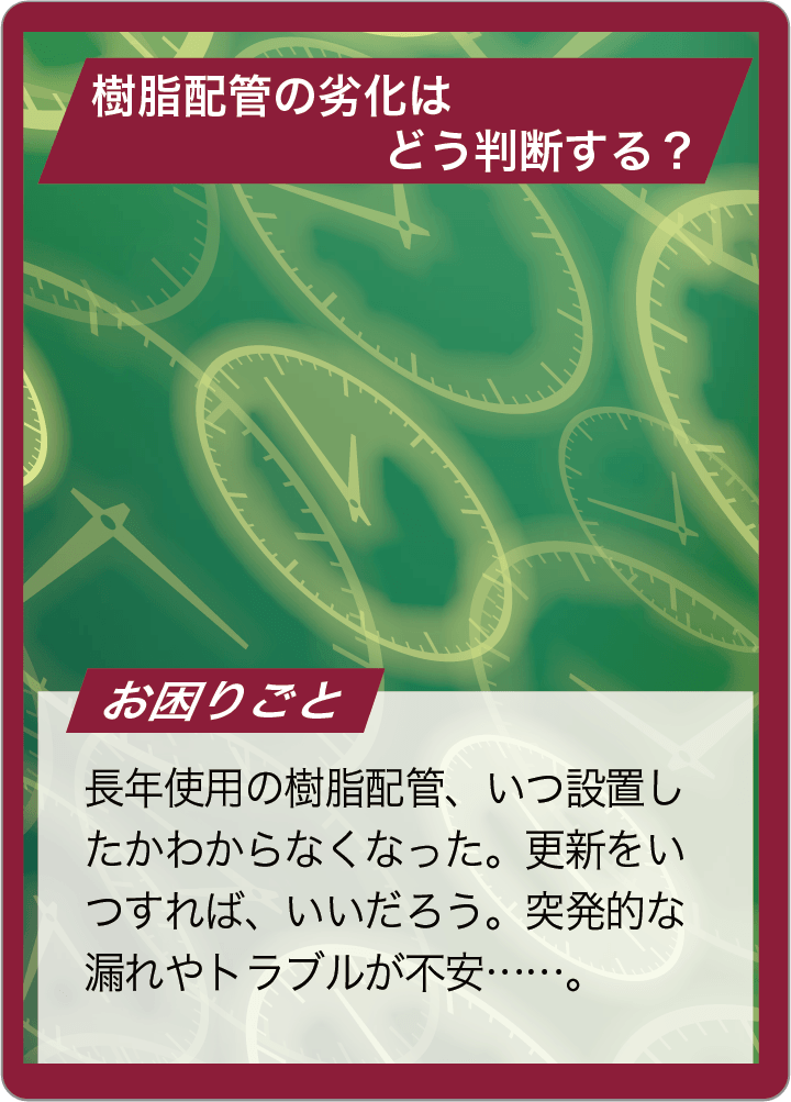 長年使用の樹脂配管、外から見るとまだ状態は良さそう。だが、更新のタイミングがわからない。突発的な漏れやトラブルが不安……。
