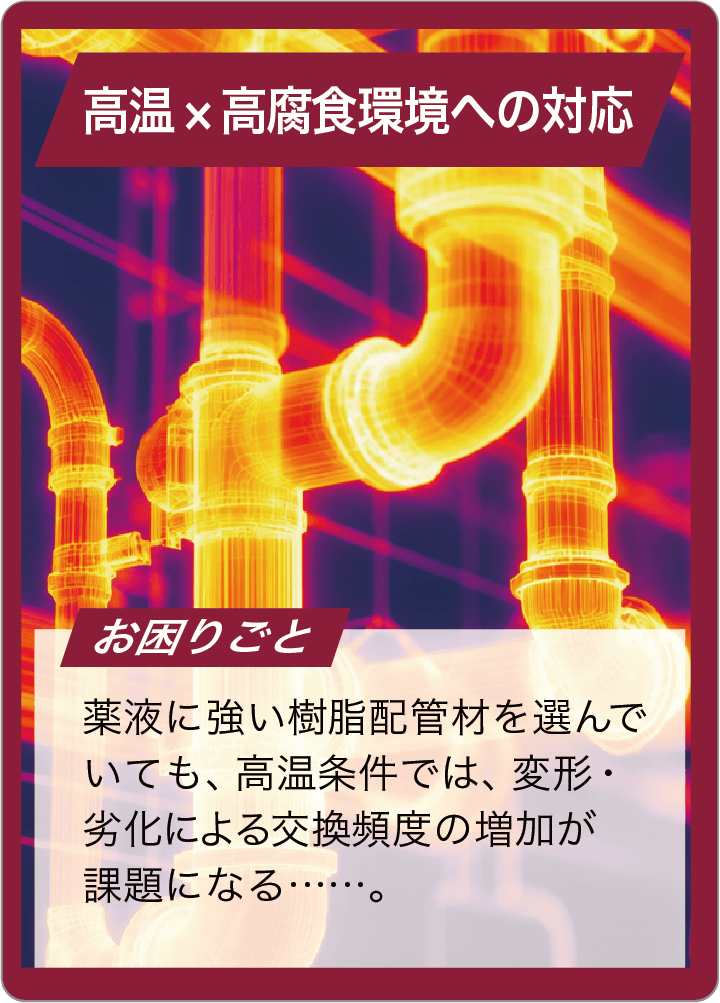 薬液に強い樹脂配管材を選んでいても、高温条件では、変形・劣化による交換頻度の増加が課題になる……。
